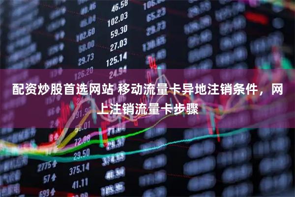 配资炒股首选网站 移动流量卡异地注销条件，网上注销流量卡步骤