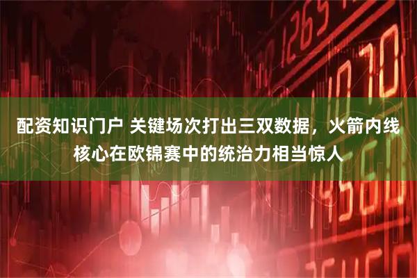 配资知识门户 关键场次打出三双数据，火箭内线核心在欧锦赛中的统治力相当惊人