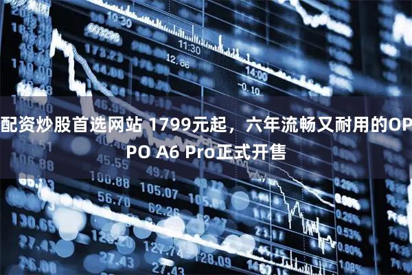 配资炒股首选网站 1799元起，六年流畅又耐用的OPPO A6 Pro正式开售