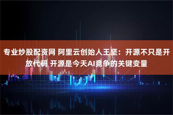 专业炒股配资网 阿里云创始人王坚：开源不只是开放代码 开源是今天AI竞争的关键变量