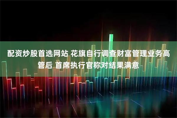 配资炒股首选网站 花旗自行调查财富管理业务高管后 首席执行官称对结果满意