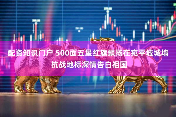 配资知识门户 500面五星红旗飘扬在宛平城城墙 抗战地标深情告白祖国