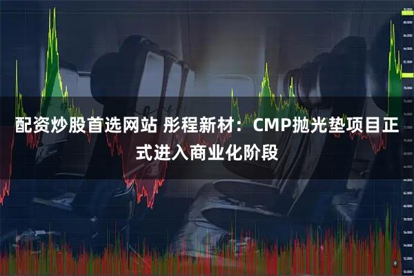 配资炒股首选网站 彤程新材：CMP抛光垫项目正式进入商业化阶段