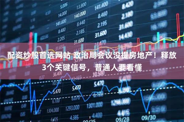 配资炒股首选网站 政治局会议没提房地产！释放3个关键信号，普通人要看懂