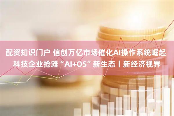 配资知识门户 信创万亿市场催化AI操作系统崛起 科技企业抢滩“AI+OS”新生态丨新经济视界