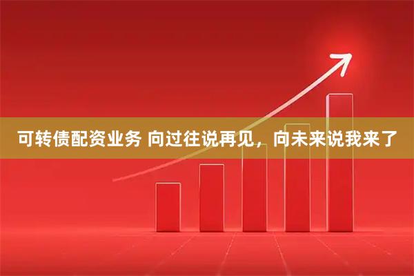 可转债配资业务 向过往说再见，向未来说我来了