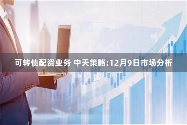 可转债配资业务 中天策略:12月9日市场分析