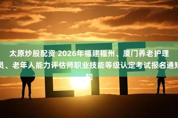 太原炒股配资 2026年福建福州、厦门养老护理员、老年人能力评估师职业技能等级认定考试报名通知