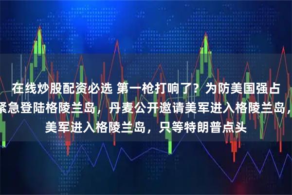 在线炒股配资必选 第一枪打响了？为防美国强占，欧洲七国联军紧急登陆格陵兰岛，丹麦公开邀请美军进入格陵兰岛，只等特朗普点头