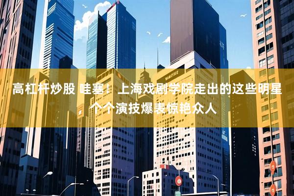 高杠杆炒股 哇塞！上海戏剧学院走出的这些明星，个个演技爆表惊艳众人