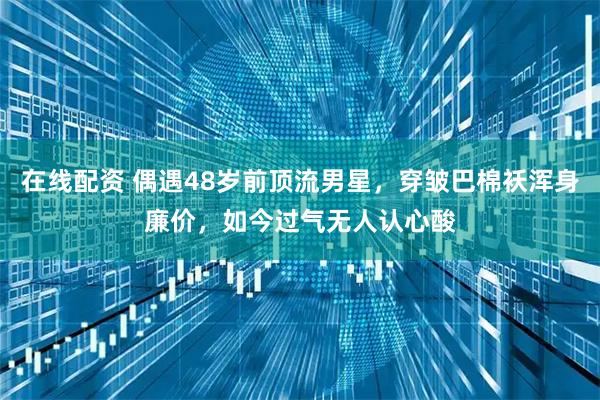 在线配资 偶遇48岁前顶流男星，穿皱巴棉袄浑身廉价，如今过气无人认心酸