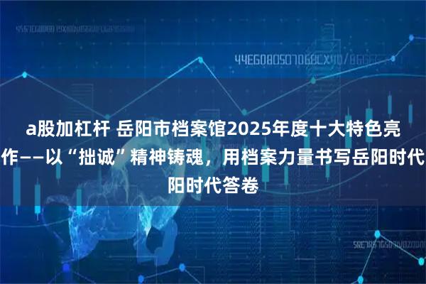 a股加杠杆 岳阳市档案馆2025年度十大特色亮点工作——以“拙诚”精神铸魂，用档案力量书写岳阳时代答卷