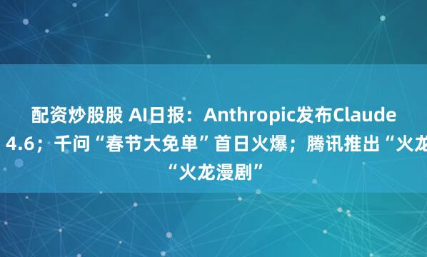 配资炒股股 AI日报：Anthropic发布Claude Opus 4.6；千问“春节大免单”首日火爆；腾讯推出“火龙漫剧”