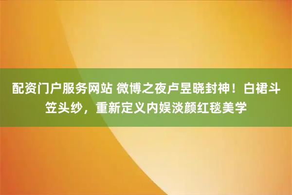 配资门户服务网站 微博之夜卢昱晓封神！白裙斗笠头纱，重新定义内娱淡颜红毯美学