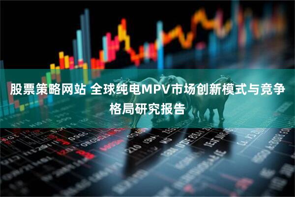股票策略网站 全球纯电MPV市场创新模式与竞争格局研究报告