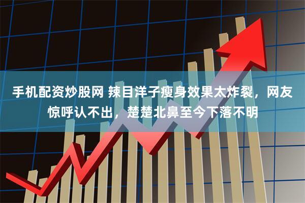 手机配资炒股网 辣目洋子瘦身效果太炸裂，网友惊呼认不出，楚楚北鼻至今下落不明