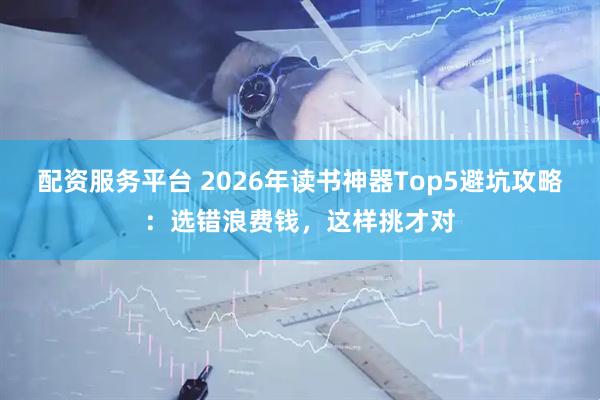 配资服务平台 2026年读书神器Top5避坑攻略：选错浪费钱，这样挑才对