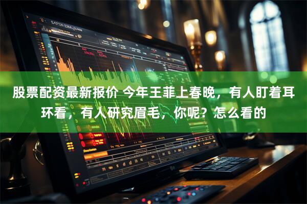 股票配资最新报价 今年王菲上春晚，有人盯着耳环看，有人研究眉毛，你呢？怎么看的