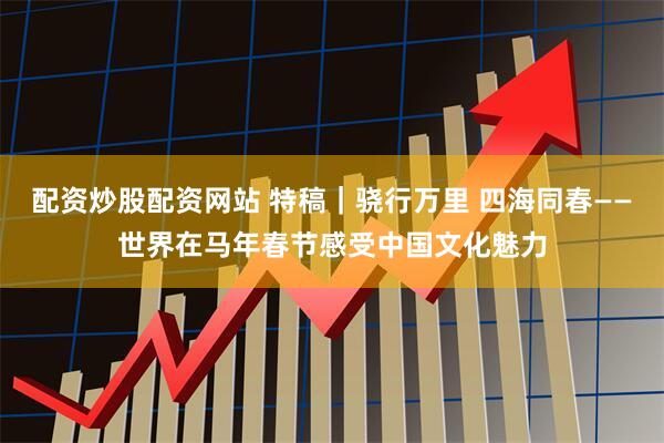 配资炒股配资网站 特稿｜骁行万里 四海同春——世界在马年春节感受中国文化魅力