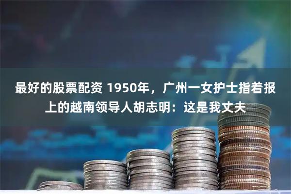 最好的股票配资 1950年，广州一女护士指着报上的越南领导人胡志明：这是我丈夫