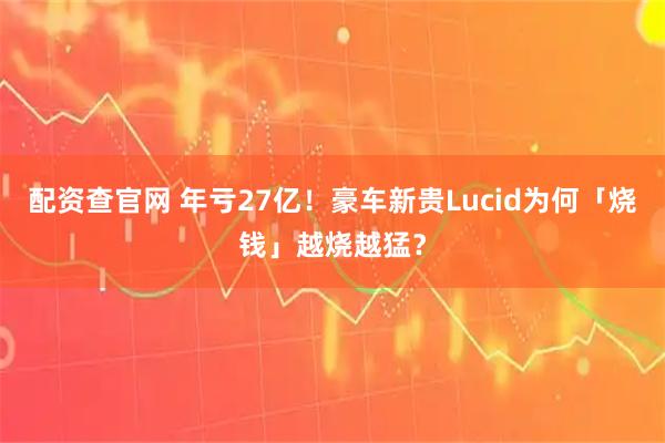 配资查官网 年亏27亿！豪车新贵Lucid为何「烧钱」越烧越猛？