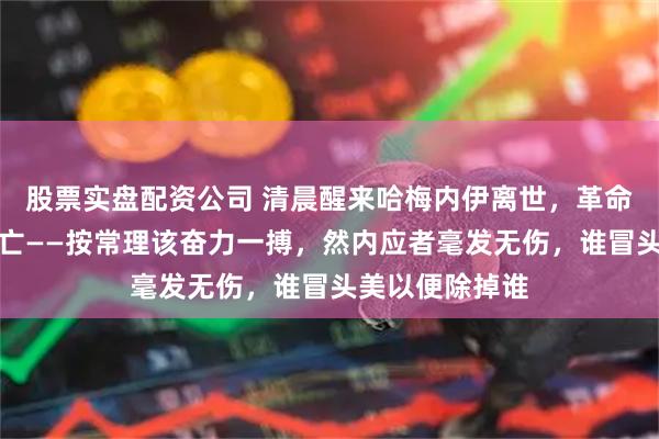 股票实盘配资公司 清晨醒来哈梅内伊离世，革命卫队司令亦身亡——按常理该奋力一搏，然内应者毫发无伤，谁冒头美以便除掉谁