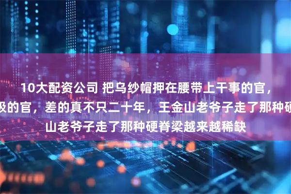 10大配资公司 把乌纱帽押在腰带上干事的官，和遇事就打太太极的官，差的真不只二十年，王金山老爷子走了那种硬脊梁越来越稀缺