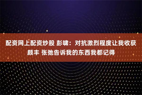 配资网上配资炒股 彭啸：对抗激烈程度让我收获颇丰 张弛告诉我的东西我都记得