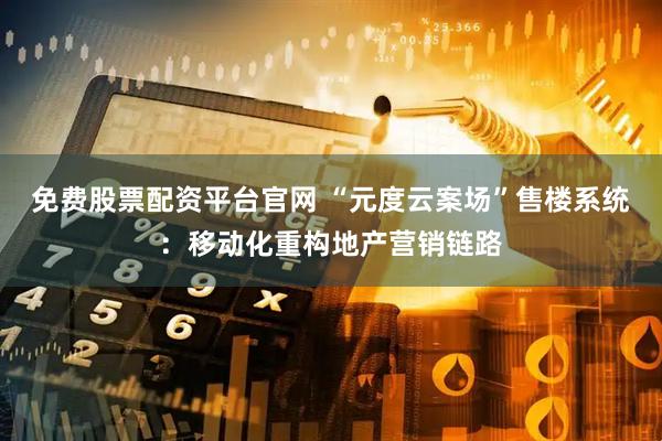 免费股票配资平台官网 “元度云案场”售楼系统：移动化重构地产营销链路