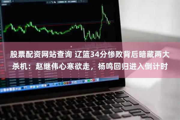 股票配资网站查询 辽篮34分惨败背后暗藏两大杀机：赵继伟心寒欲走，杨鸣回归进入倒计时