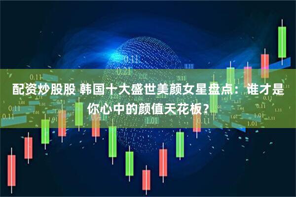 配资炒股股 韩国十大盛世美颜女星盘点：谁才是你心中的颜值天花板？
