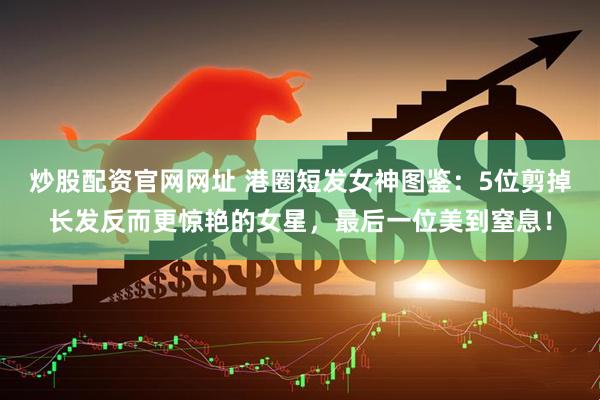 炒股配资官网网址 港圈短发女神图鉴：5位剪掉长发反而更惊艳的女星，最后一位美到窒息！