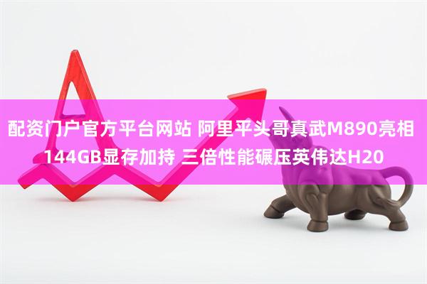 配资门户官方平台网站 阿里平头哥真武M890亮相 144GB显存加持 三倍性能碾压英伟达H20