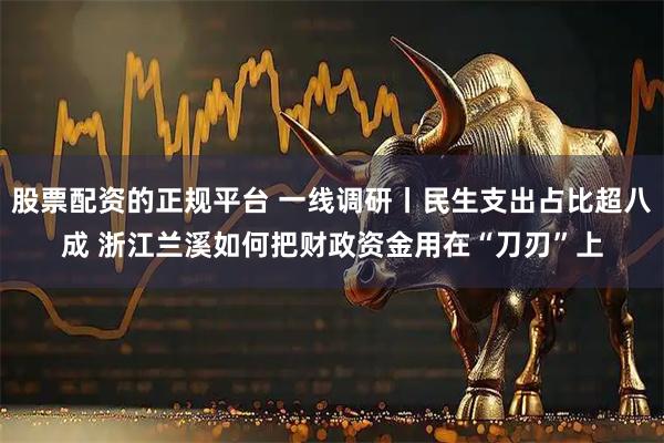 股票配资的正规平台 一线调研丨民生支出占比超八成 浙江兰溪如何把财政资金用在“刀刃”上