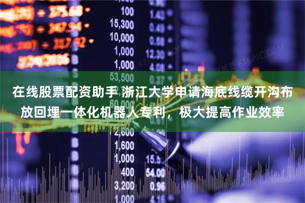 在线股票配资助手 浙江大学申请海底线缆开沟布放回埋一体化机器人专利，极大提高作业效率