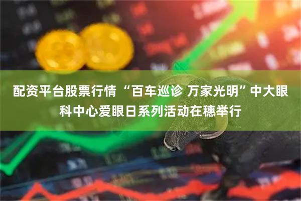 配资平台股票行情 “百车巡诊 万家光明”中大眼科中心爱眼日系列活动在穗举行
