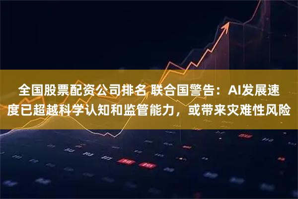 全国股票配资公司排名 联合国警告：AI发展速度已超越科学认知和监管能力，或带来灾难性风险