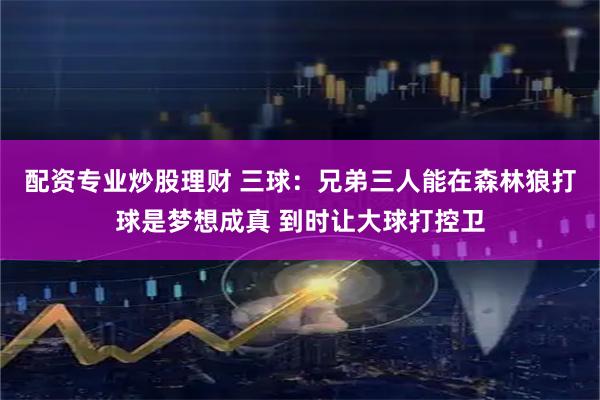 配资专业炒股理财 三球：兄弟三人能在森林狼打球是梦想成真 到时让大球打控卫