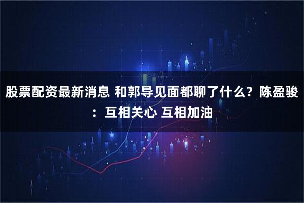 股票配资最新消息 和郭导见面都聊了什么？陈盈骏：互相关心 互相加油