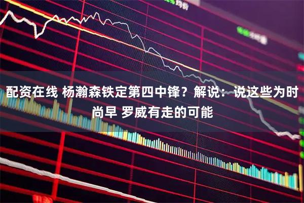 配资在线 杨瀚森铁定第四中锋？解说：说这些为时尚早 罗威有走的可能