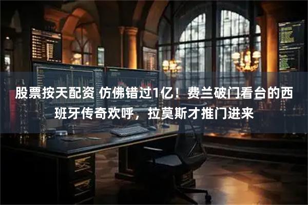 股票按天配资 仿佛错过1亿！费兰破门看台的西班牙传奇欢呼，拉莫斯才推门进来
