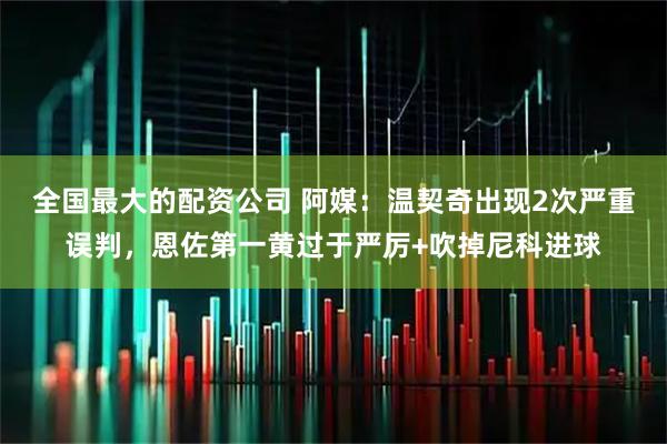 全国最大的配资公司 阿媒：温契奇出现2次严重误判，恩佐第一黄过于严厉+吹掉尼科进球