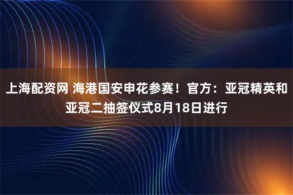 上海配资网 海港国安申花参赛！官方：亚冠精英和亚冠二抽签仪式8月18日进行