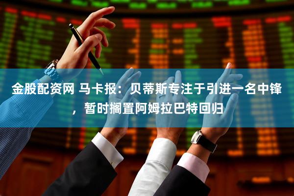 金股配资网 马卡报：贝蒂斯专注于引进一名中锋，暂时搁置阿姆拉巴特回归