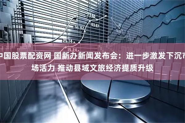 中国股票配资网 国新办新闻发布会：进一步激发下沉市场活力 推动县域文旅经济提质升级