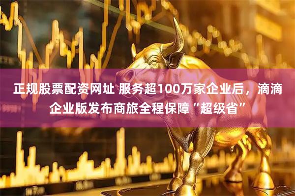 正规股票配资网址 服务超100万家企业后，滴滴企业版发布商旅全程保障“超级省”