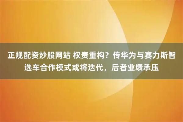 正规配资炒股网站 权责重构？传华为与赛力斯智选车合作模式或将迭代，后者业绩承压