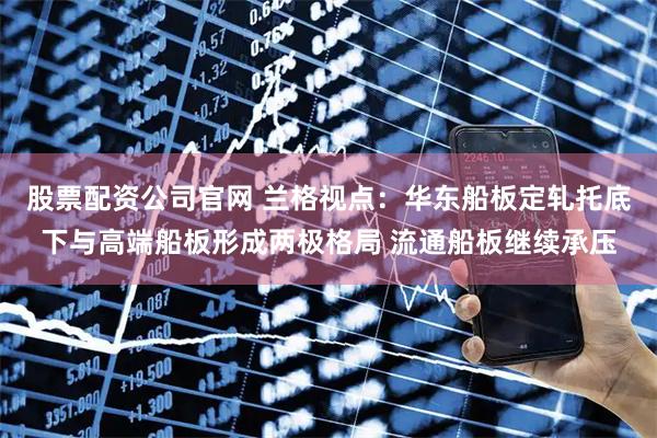 股票配资公司官网 兰格视点：华东船板定轧托底下与高端船板形成两极格局 流通船板继续承压
